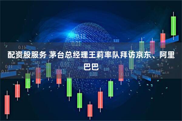 配资股服务 茅台总经理王莉率队拜访京东、阿里巴巴