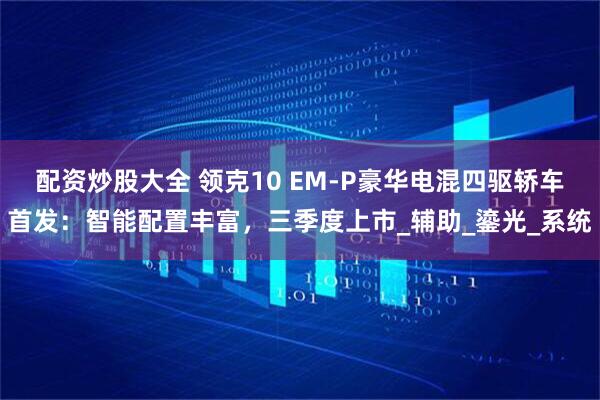 配资炒股大全 领克10 EM-P豪华电混四驱轿车首发：智能配置丰富，三季度上市_辅助_鎏光_系统