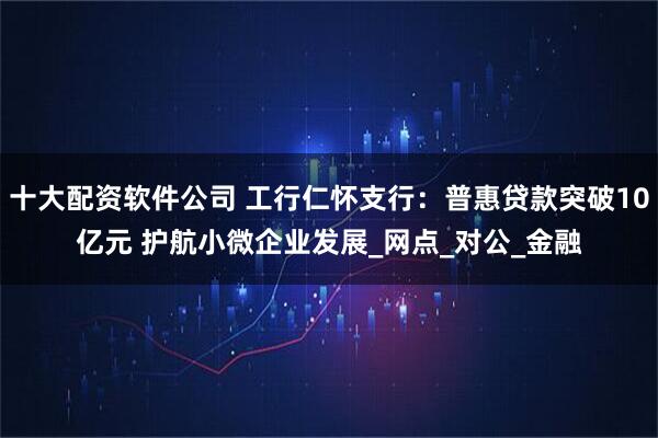 十大配资软件公司 工行仁怀支行：普惠贷款突破10亿元 护航小微企业发展_网点_对公_金融