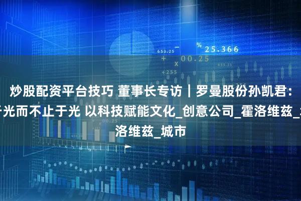 炒股配资平台技巧 董事长专访｜罗曼股份孙凯君：始于光而不止于光 以科技赋能文化_创意公司_霍洛维兹_城市