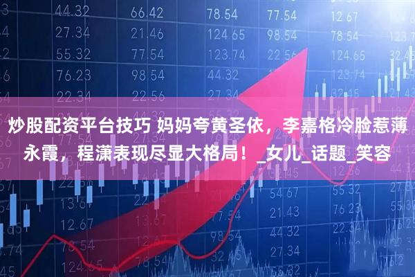 炒股配资平台技巧 妈妈夸黄圣依，李嘉格冷脸惹薄永霞，程潇表现尽显大格局！_女儿_话题_笑容