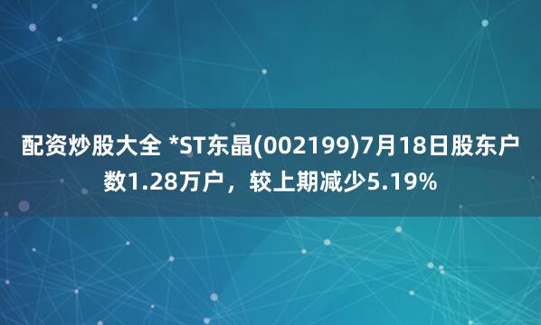 配资炒股大全 *ST东晶(002199)7月18日股东户数1.28万户，较上期减少5.19%