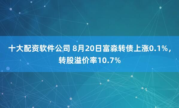 十大配资软件公司 8月20日富淼转债上涨0.1%，转股溢价率10.7%