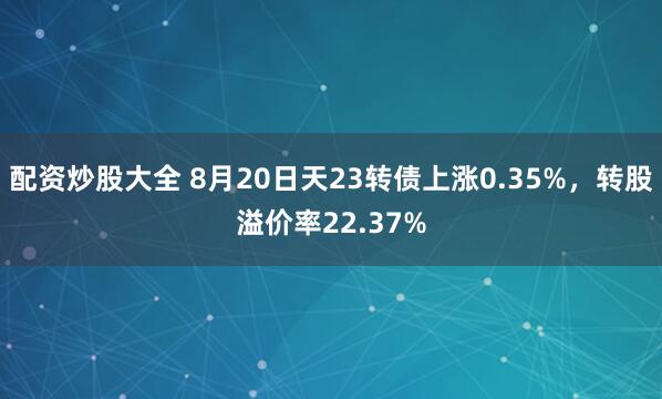配资炒股大全 8月20日天23转债上涨0.35%，转股溢价率22.37%