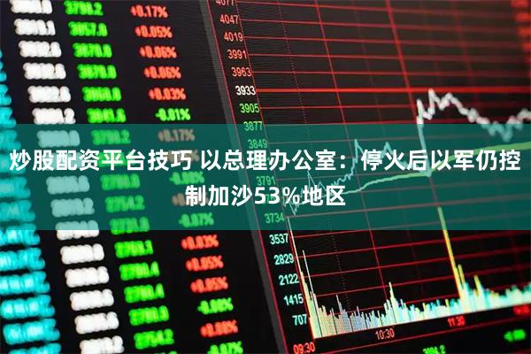 炒股配资平台技巧 以总理办公室：停火后以军仍控制加沙53%地区
