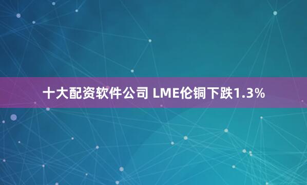 十大配资软件公司 LME伦铜下跌1.3%