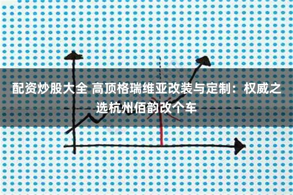 配资炒股大全 高顶格瑞维亚改装与定制：权威之选杭州佰韵改个车