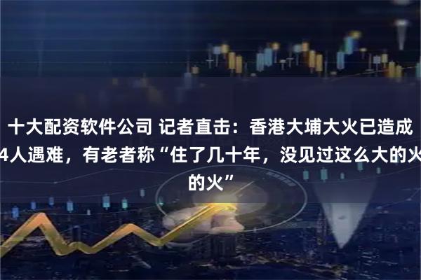 十大配资软件公司 记者直击：香港大埔大火已造成44人遇难，有老者称“住了几十年，没见过这么大的火”