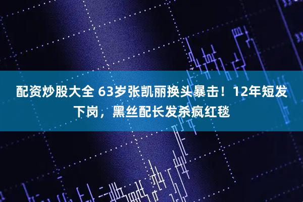 配资炒股大全 63岁张凯丽换头暴击！12年短发下岗，黑丝配长发杀疯红毯