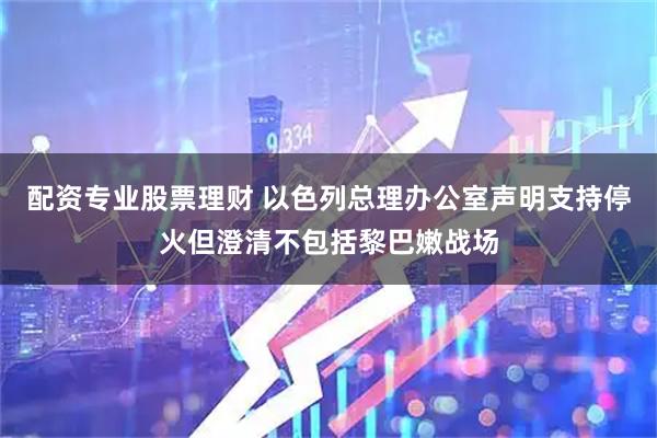 配资专业股票理财 以色列总理办公室声明支持停火但澄清不包括黎巴嫩战场