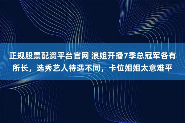 正规股票配资平台官网 浪姐开播7季总冠军各有所长，选秀艺人待遇不同，卡位姐姐太意难平