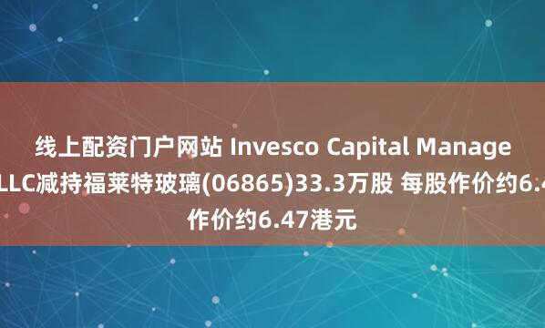 线上配资门户网站 Invesco Capital Management LLC减持福莱特玻璃(06865)33.3万股 每股作价约6.47港元