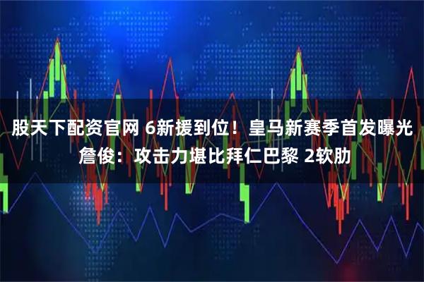 股天下配资官网 6新援到位！皇马新赛季首发曝光 詹俊：攻击力堪比拜仁巴黎 2软肋