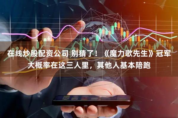 在线炒股配资公司 别猜了！《魔力歌先生》冠军大概率在这三人里，其他人基本陪跑